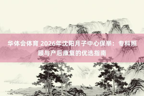 华体会体育 2026年沈阳月子中心保举：专科照顾与产后康复的优选指南