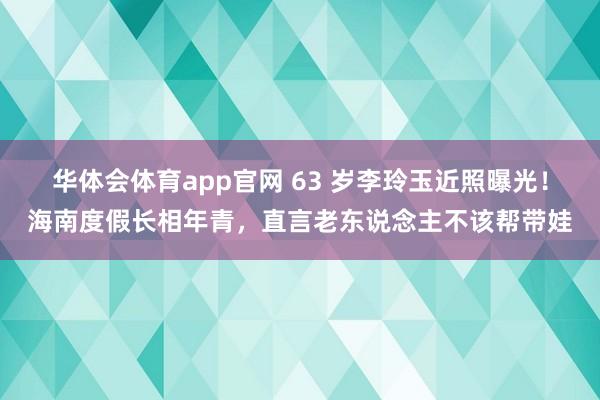 华体会体育app官网 63 岁李玲玉近照曝光！海南度假长相年青，直言老东说念主不该帮带娃