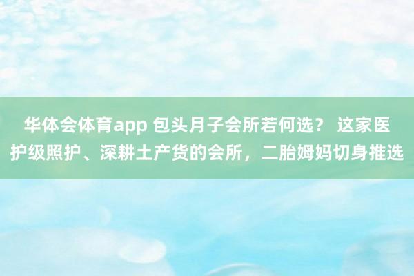 华体会体育app 包头月子会所若何选？ 这家医护级照护、深耕土产货的会所，二胎姆妈切身推选