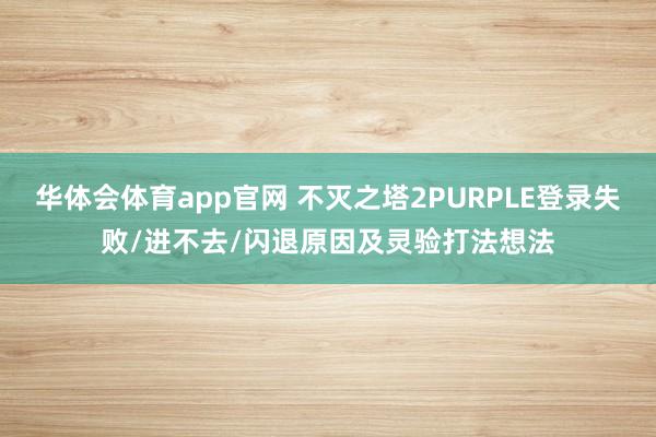 华体会体育app官网 不灭之塔2PURPLE登录失败/进不去/闪退原因及灵验打法想法