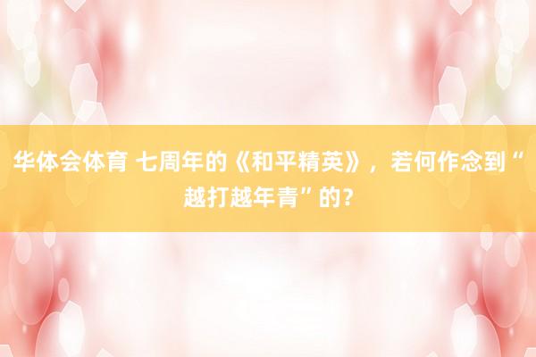 华体会体育 七周年的《和平精英》，若何作念到“越打越年青”的？