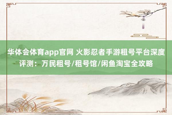 华体会体育app官网 火影忍者手游租号平台深度评测：万民租号/租号馆/闲鱼淘宝全攻略
