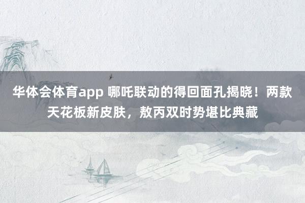 华体会体育app 哪吒联动的得回面孔揭晓！两款天花板新皮肤，敖丙双时势堪比典藏