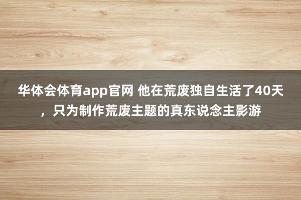 华体会体育app官网 他在荒废独自生活了40天，只为制作荒废主题的真东说念主影游