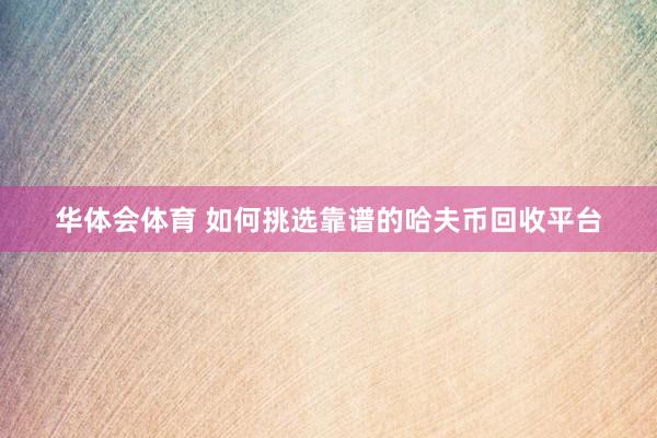 华体会体育 如何挑选靠谱的哈夫币回收平台