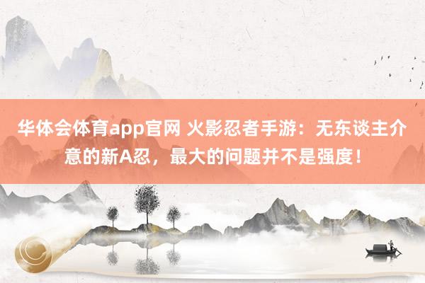 华体会体育app官网 火影忍者手游：无东谈主介意的新A忍，最大的问题并不是强度！