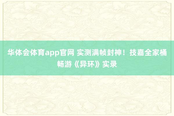华体会体育app官网 实测满帧封神！技嘉全家桶畅游《异环》实录