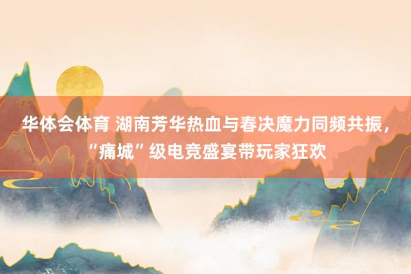 华体会体育 湖南芳华热血与春决魔力同频共振，“痛城”级电竞盛宴带玩家狂欢