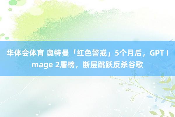 华体会体育 奥特曼「红色警戒」5个月后，GPT Image 2屠榜，断层跳跃反杀谷歌