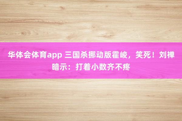 华体会体育app 三国杀挪动版霍峻，笑死！刘禅暗示：打着小数齐不疼