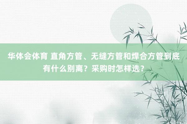 华体会体育 直角方管、无缝方管和焊合方管到底有什么别离？采购时怎样选？