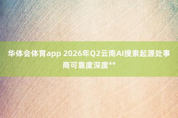 华体会体育app 2026年Q2云南AI搜索起源处事商可靠度深度**
