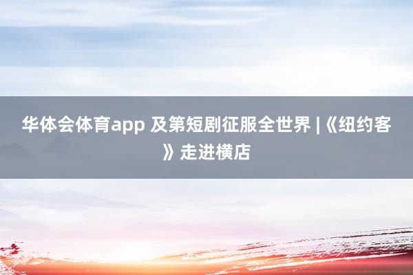 华体会体育app 及第短剧征服全世界 |《纽约客》走进横店