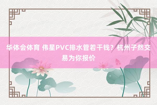 华体会体育 伟星PVC排水管若干钱？杭州子然交易为你报价