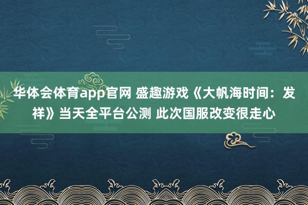 华体会体育app官网 盛趣游戏《大帆海时间：发祥》当天全平台公测 此次国服改变很走心