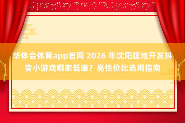 华体会体育app官网 2026 年沈阳腹地开发抖音小游戏哪家低廉？高性价比选用指南
