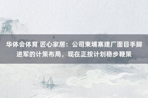华体会体育 匠心家居：公司柬埔寨建厂面目手脚进军的计策布局，现在正按计划稳步鞭策