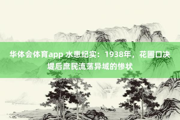 华体会体育app 水患纪实：1938年，花圃口决堤后庶民流荡异域的惨状