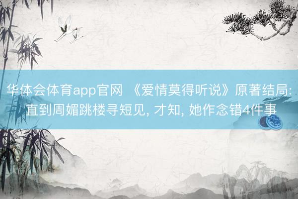 华体会体育app官网 《爱情莫得听说》原著结局: 直到周媚跳楼寻短见, 才知, 她作念错4件事
