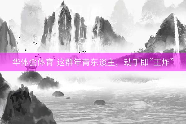 华体会体育 这群年青东谈主，动手即“王炸”